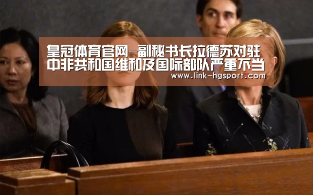 皇冠体育官网-副秘书长拉德苏对驻中非共和国维和及国际部队严重不当行为的持续指控深表不安(图1) 皇冠服务